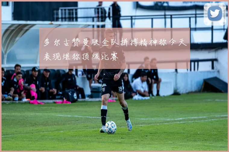 多尔古赞曼联全队拼搏精神称今天表现堪称顶级比赛