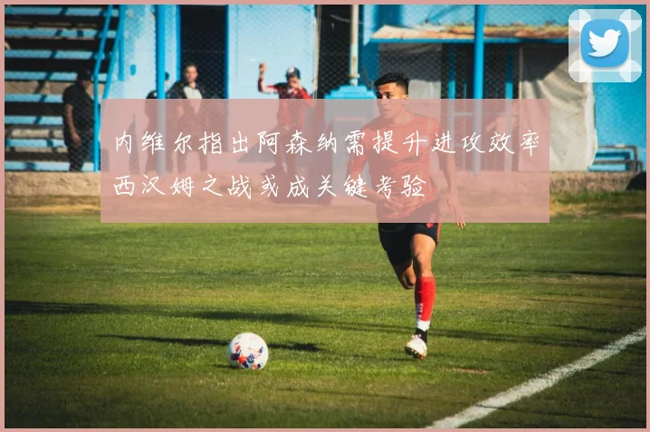 内维尔指出阿森纳需提升进攻效率西汉姆之战或成关键考验