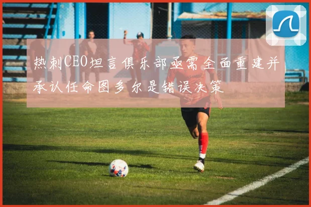 热刺CEO坦言俱乐部亟需全面重建并承认任命图多尔是错误决策