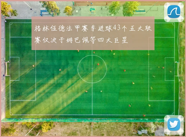 格林伍德法甲赛季进球43个五大联赛仅次于姆巴佩等四大巨星
