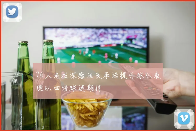 76人老板深感沮丧承诺提升球队表现以回馈球迷期待