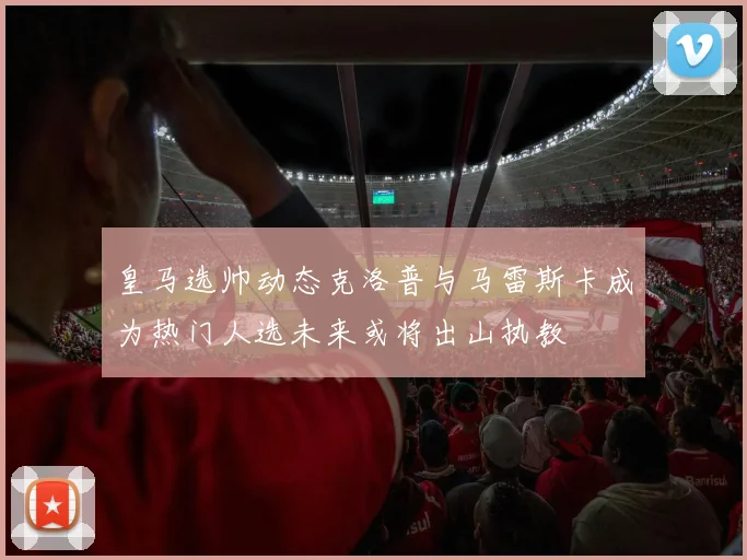 皇马选帅动态克洛普与马雷斯卡成为热门人选未来或将出山执教