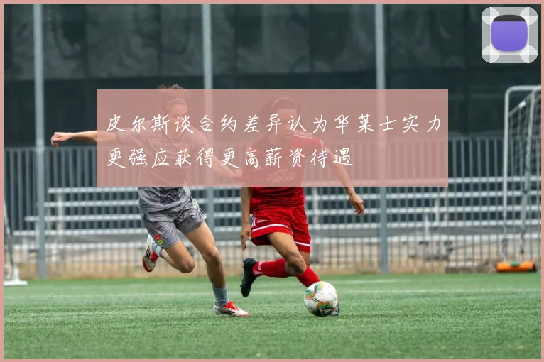 皮尔斯谈合约差异认为华莱士实力更强应获得更高薪资待遇