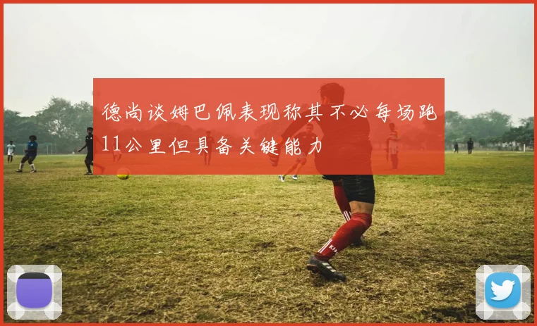 德尚谈姆巴佩表现称其不必每场跑11公里但具备关键能力