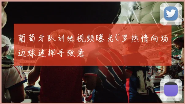 葡萄牙队训练视频曝光C罗热情向场边球迷挥手致意