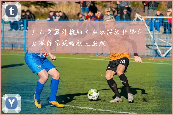 广东男篮外援组合成功实验杜锋季后赛阵容策略初见成效
