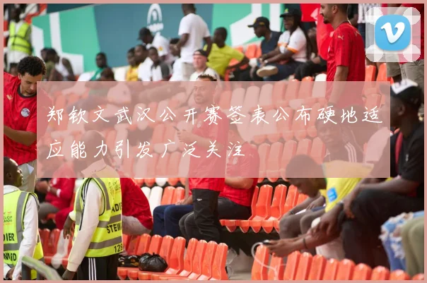 郑钦文武汉公开赛签表公布硬地适应能力引发广泛关注
